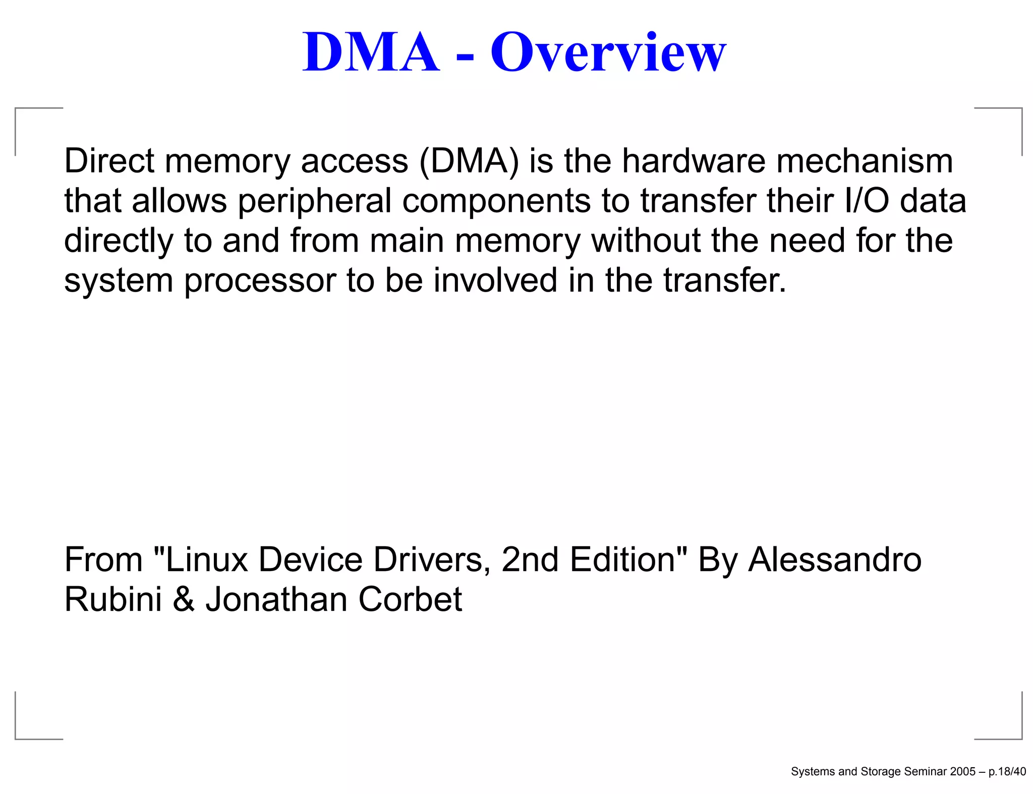 DMA - Overview
Direct memory access (DMA) is the hardware mechanism
that allows peripheral components to transfer their I/O data
directly to and from main memory without the need for the
system processor to be involved in the transfer.




From "Linux Device Drivers, 2nd Edition" By Alessandro
Rubini & Jonathan Corbet



                                                Systems and Storage Seminar 2005 – p.18/40
 