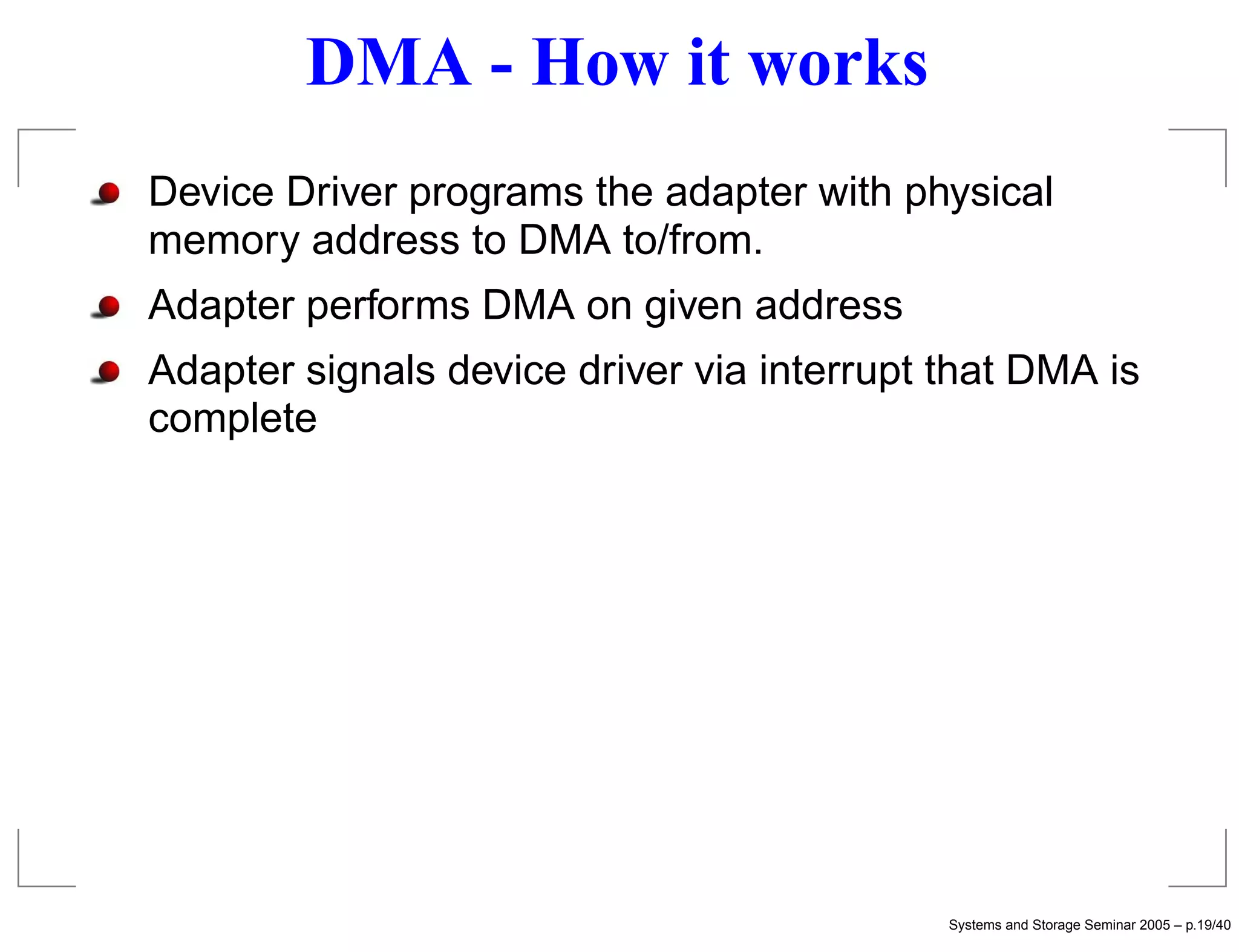 DMA - How it works
Device Driver programs the adapter with physical
memory address to DMA to/from.
Adapter performs DMA on given address
Adapter signals device driver via interrupt that DMA is
complete




                                            Systems and Storage Seminar 2005 – p.19/40
 