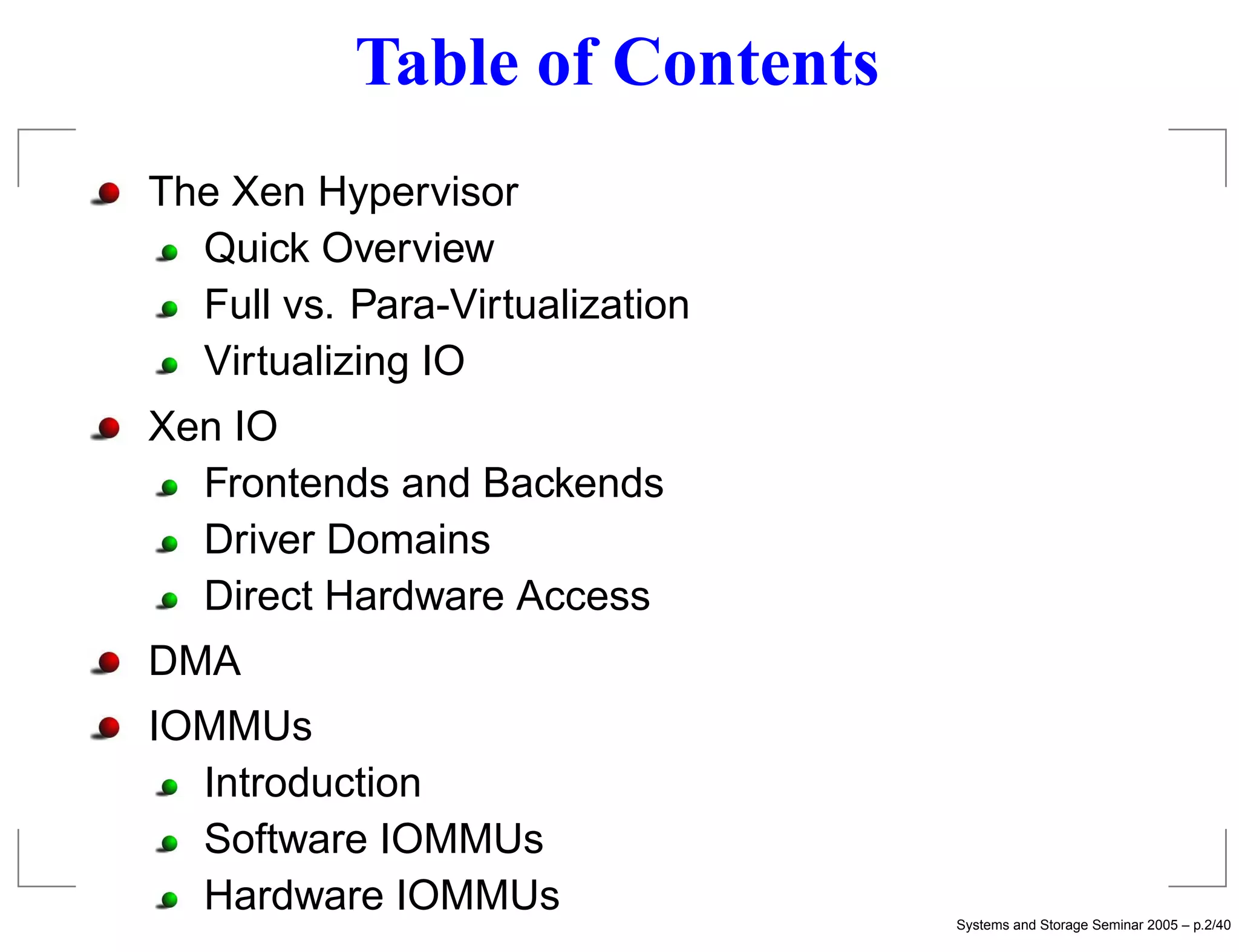 Table of Contents
The Xen Hypervisor
  Quick Overview
  Full vs. Para-Virtualization
  Virtualizing IO
Xen IO
  Frontends and Backends
  Driver Domains
  Direct Hardware Access
DMA
IOMMUs
  Introduction
  Software IOMMUs
  Hardware IOMMUs                Systems and Storage Seminar 2005 – p.2/40
 