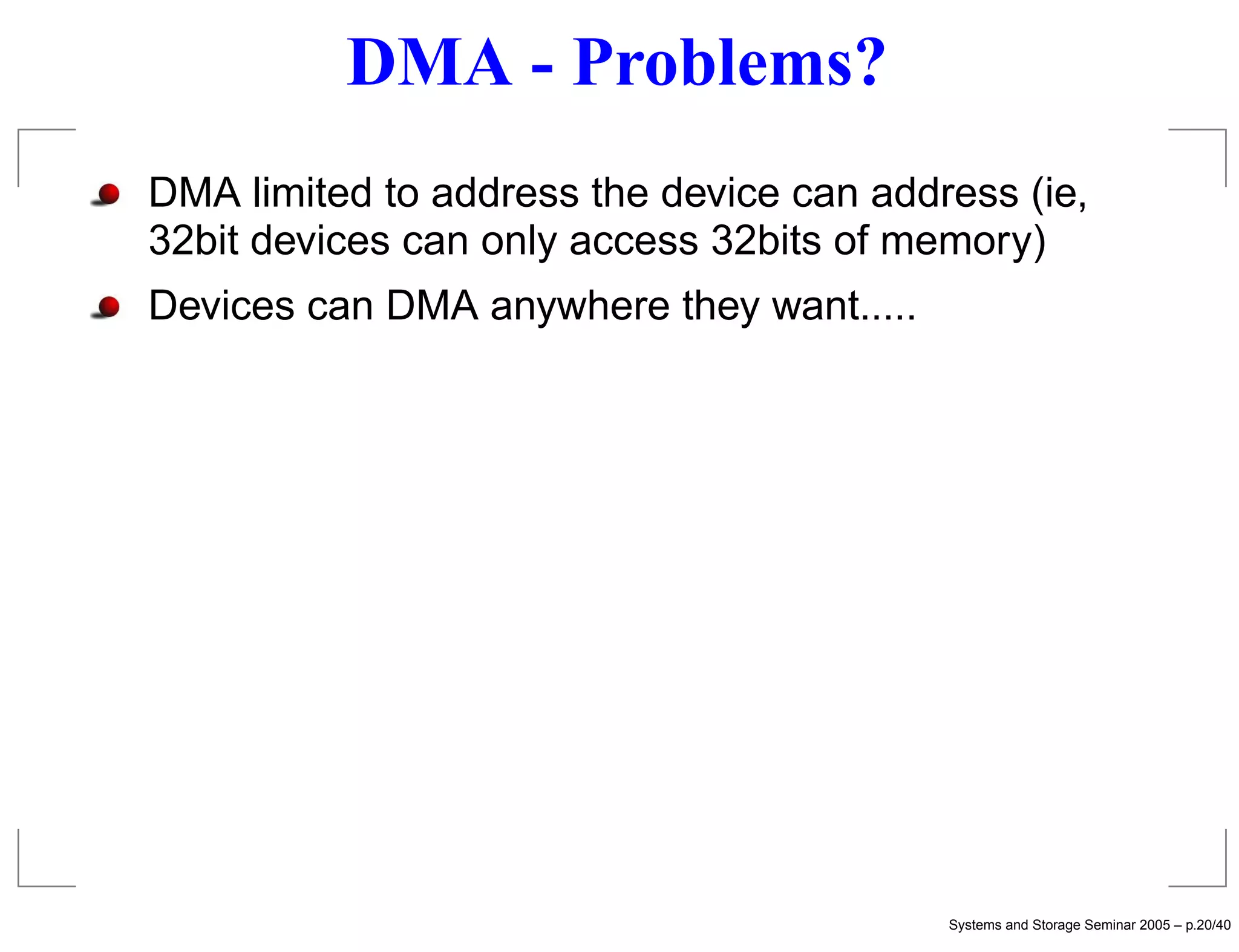 DMA - Problems?
DMA limited to address the device can address (ie,
32bit devices can only access 32bits of memory)
Devices can DMA anywhere they want.....




                                          Systems and Storage Seminar 2005 – p.20/40
 