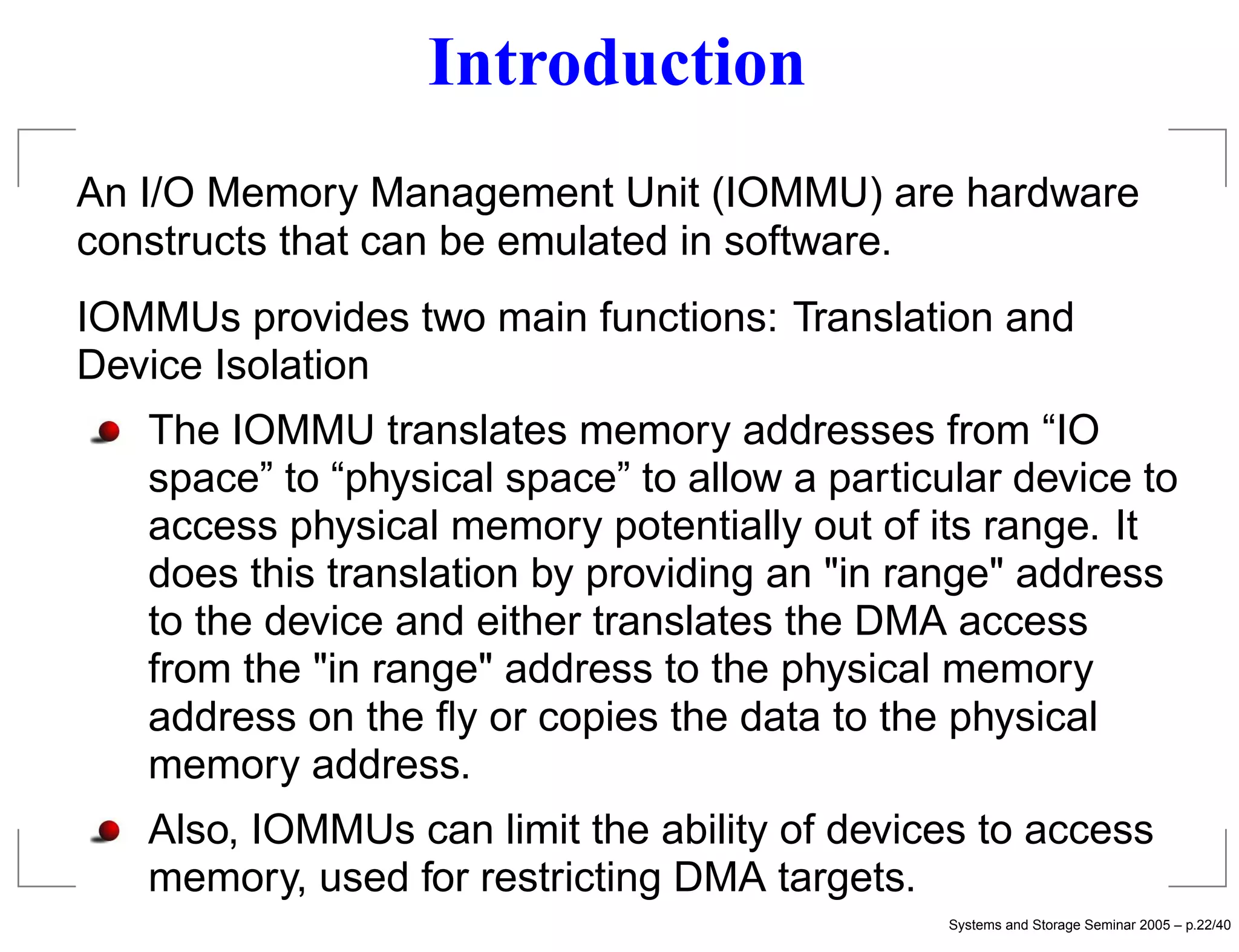 Introduction
An I/O Memory Management Unit (IOMMU) are hardware
constructs that can be emulated in software.
IOMMUs provides two main functions: Translation and
Device Isolation
   The IOMMU translates memory addresses from “IO
   space” to “physical space” to allow a particular device to
   access physical memory potentially out of its range. It
   does this translation by providing an "in range" address
   to the device and either translates the DMA access
   from the "in range" address to the physical memory
   address on the ﬂy or copies the data to the physical
   memory address.
   Also, IOMMUs can limit the ability of devices to access
   memory, used for restricting DMA targets.
                                                Systems and Storage Seminar 2005 – p.22/40
 