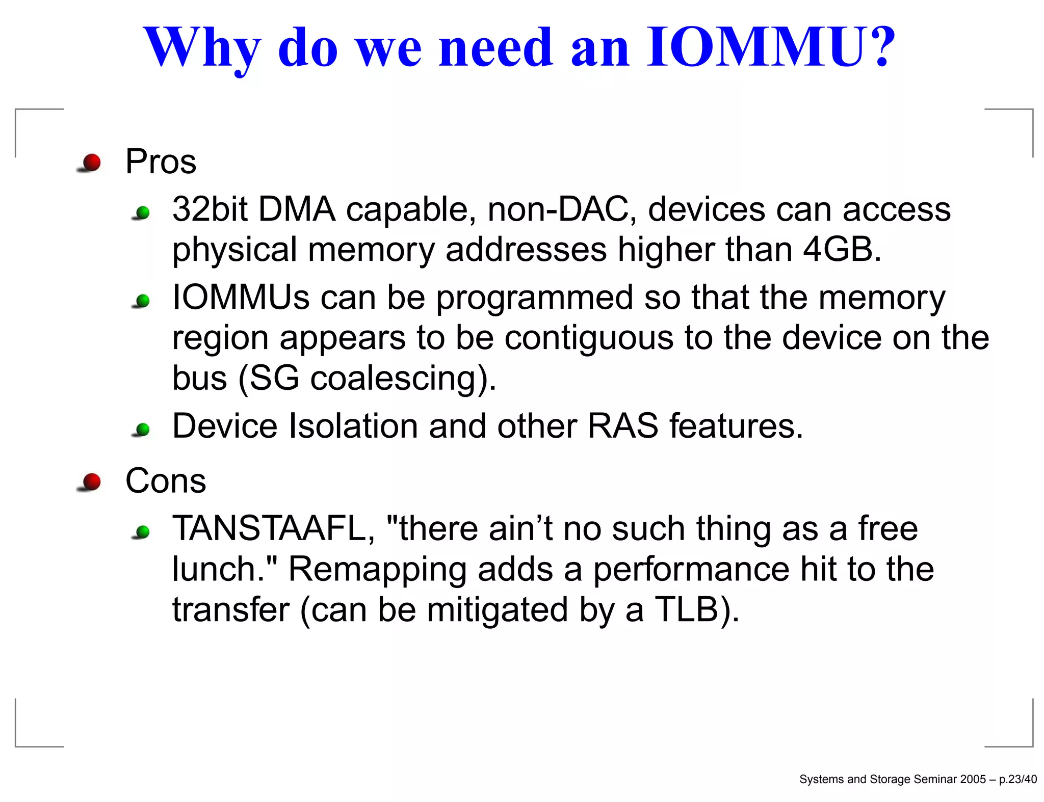 Why do we need an IOMMU?
Pros
   32bit DMA capable, non-DAC, devices can access
   physical memory addresses higher than 4GB.
   IOMMUs can be programmed so that the memory
   region appears to be contiguous to the device on the
   bus (SG coalescing).
   Device Isolation and other RAS features.
Cons
  TANSTAAFL, "there ain’t no such thing as a free
  lunch." Remapping adds a performance hit to the
  transfer (can be mitigated by a TLB).



                                          Systems and Storage Seminar 2005 – p.23/40
 