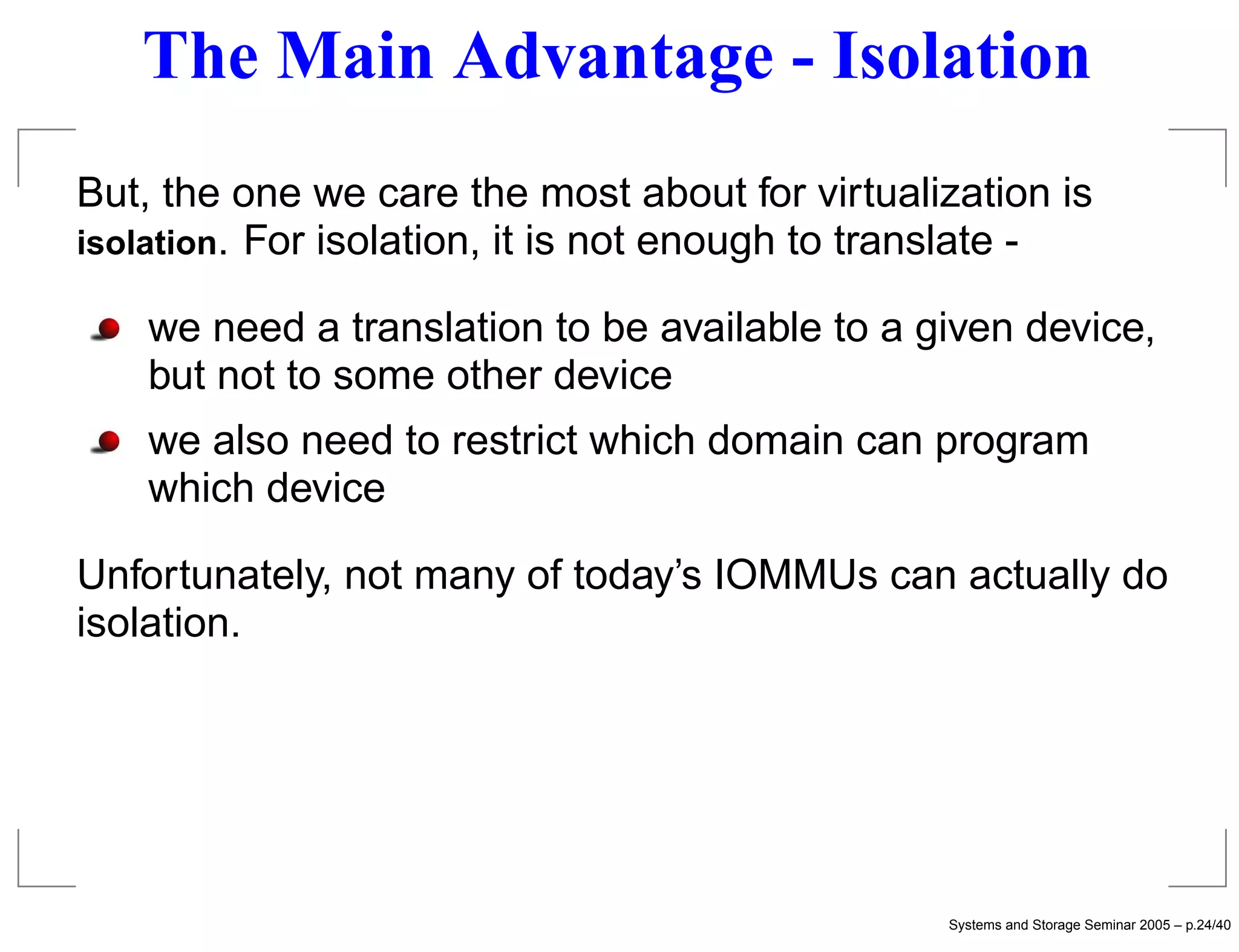 The Main Advantage - Isolation
But, the one we care the most about for virtualization is
isolation. For isolation, it is not enough to translate -

    we need a translation to be available to a given device,
    but not to some other device
    we also need to restrict which domain can program
    which device

Unfortunately, not many of today’s IOMMUs can actually do
isolation.




                                                Systems and Storage Seminar 2005 – p.24/40
 