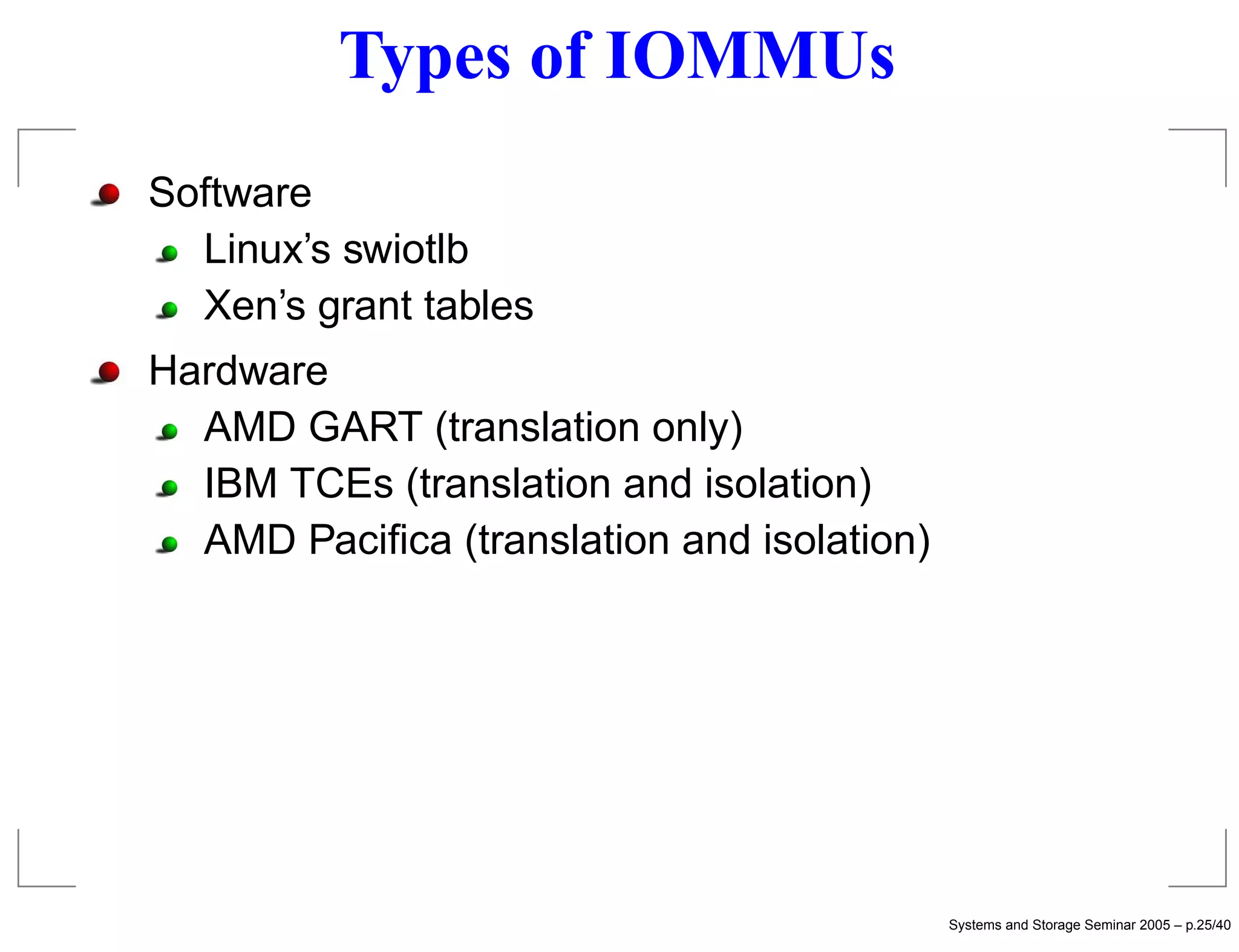 Types of IOMMUs
Software
  Linux’s swiotlb
  Xen’s grant tables
Hardware
  AMD GART (translation only)
  IBM TCEs (translation and isolation)
  AMD Paciﬁca (translation and isolation)




                                            Systems and Storage Seminar 2005 – p.25/40
 