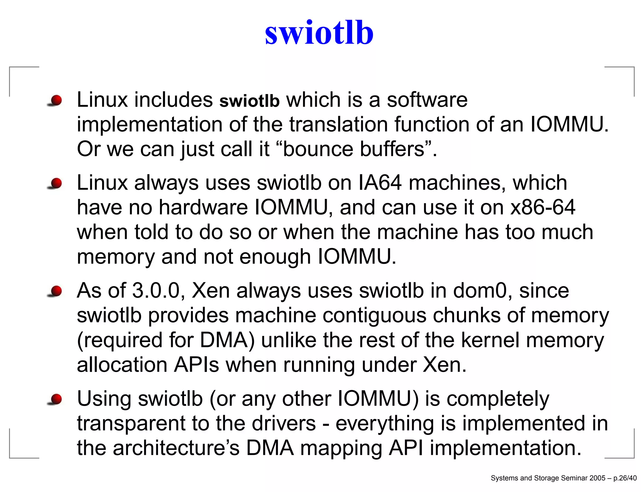 swiotlb
Linux includes swiotlb which is a software
implementation of the translation function of an IOMMU.
Or we can just call it “bounce buffers”.
Linux always uses swiotlb on IA64 machines, which
have no hardware IOMMU, and can use it on x86-64
when told to do so or when the machine has too much
memory and not enough IOMMU.
As of 3.0.0, Xen always uses swiotlb in dom0, since
swiotlb provides machine contiguous chunks of memory
(required for DMA) unlike the rest of the kernel memory
allocation APIs when running under Xen.
Using swiotlb (or any other IOMMU) is completely
transparent to the drivers - everything is implemented in
the architecture’s DMA mapping API implementation.
                                            Systems and Storage Seminar 2005 – p.26/40
 
