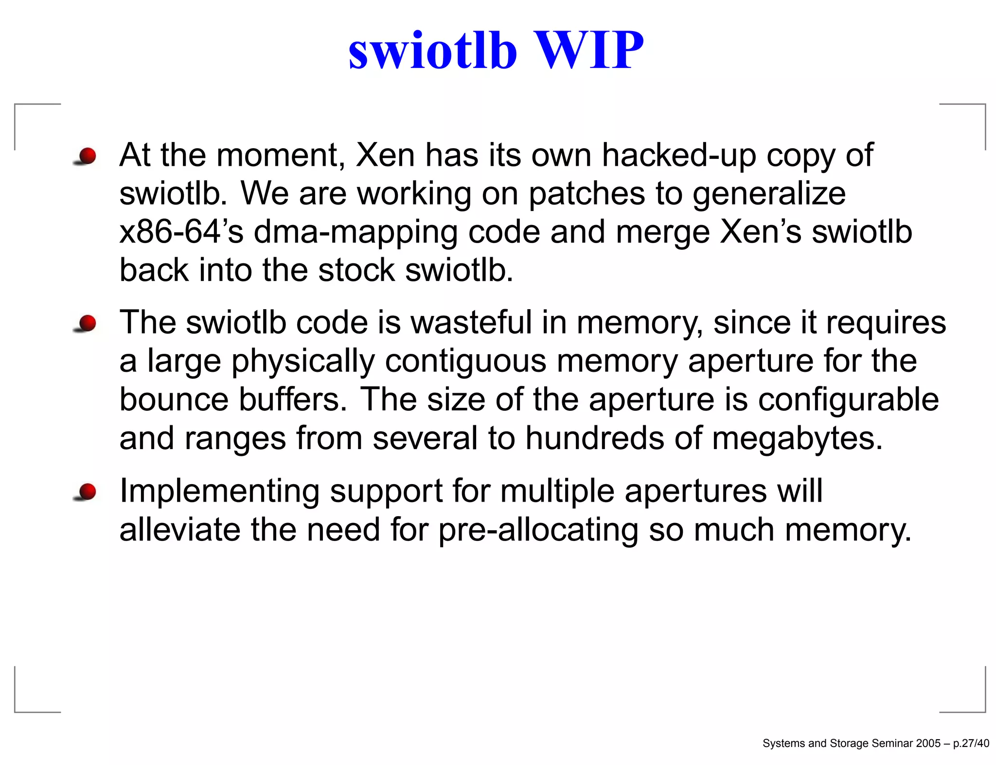 swiotlb WIP
At the moment, Xen has its own hacked-up copy of
swiotlb. We are working on patches to generalize
x86-64’s dma-mapping code and merge Xen’s swiotlb
back into the stock swiotlb.
The swiotlb code is wasteful in memory, since it requires
a large physically contiguous memory aperture for the
bounce buffers. The size of the aperture is conﬁgurable
and ranges from several to hundreds of megabytes.
Implementing support for multiple apertures will
alleviate the need for pre-allocating so much memory.




                                            Systems and Storage Seminar 2005 – p.27/40
 