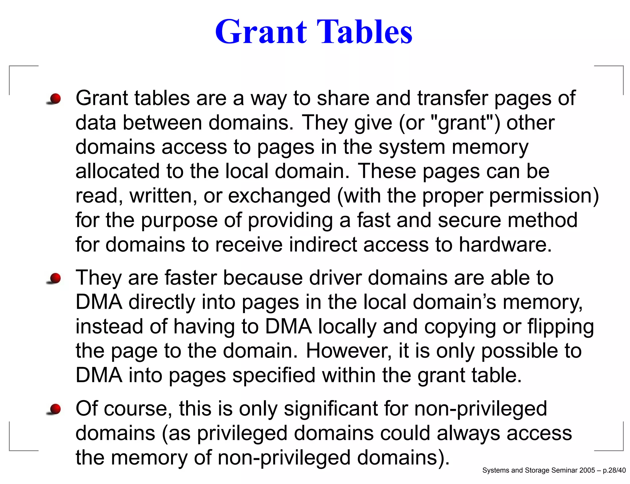 Grant Tables
Grant tables are a way to share and transfer pages of
data between domains. They give (or "grant") other
domains access to pages in the system memory
allocated to the local domain. These pages can be
read, written, or exchanged (with the proper permission)
for the purpose of providing a fast and secure method
for domains to receive indirect access to hardware.
They are faster because driver domains are able to
DMA directly into pages in the local domain’s memory,
instead of having to DMA locally and copying or ﬂipping
the page to the domain. However, it is only possible to
DMA into pages speciﬁed within the grant table.
Of course, this is only signiﬁcant for non-privileged
domains (as privileged domains could always access
the memory of non-privileged domains).     Systems and Storage Seminar 2005 – p.28/40
 