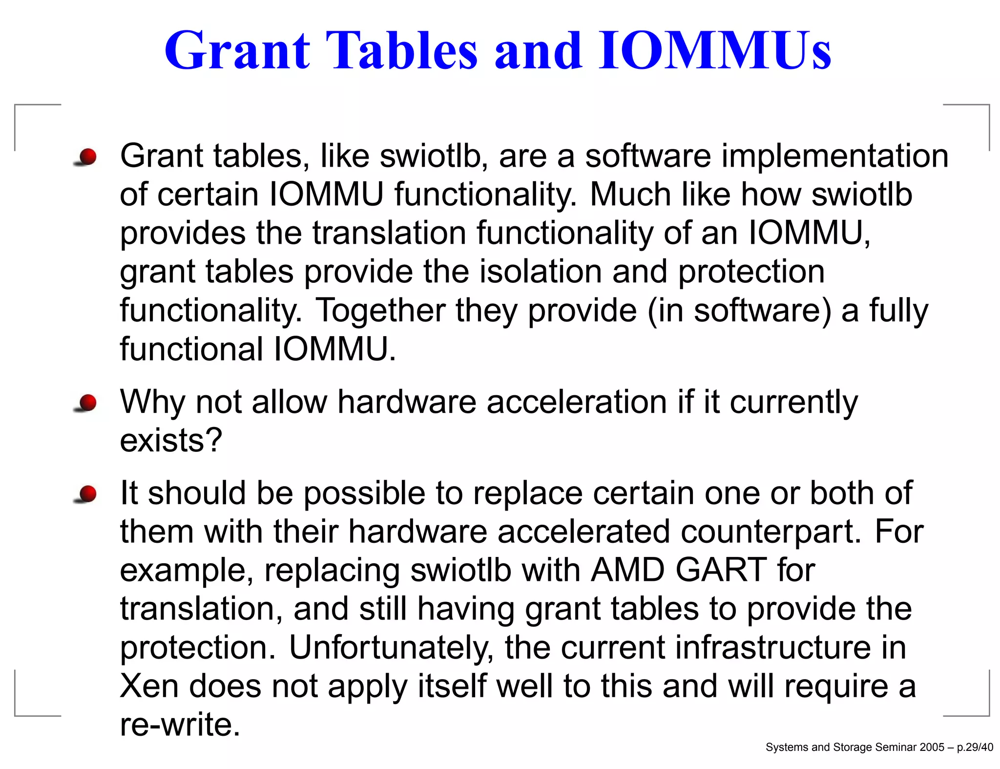 Grant Tables and IOMMUs
Grant tables, like swiotlb, are a software implementation
of certain IOMMU functionality. Much like how swiotlb
provides the translation functionality of an IOMMU,
grant tables provide the isolation and protection
functionality. Together they provide (in software) a fully
functional IOMMU.
Why not allow hardware acceleration if it currently
exists?
It should be possible to replace certain one or both of
them with their hardware accelerated counterpart. For
example, replacing swiotlb with AMD GART for
translation, and still having grant tables to provide the
protection. Unfortunately, the current infrastructure in
Xen does not apply itself well to this and will require a
re-write.                                    Systems and Storage Seminar 2005 – p.29/40
 