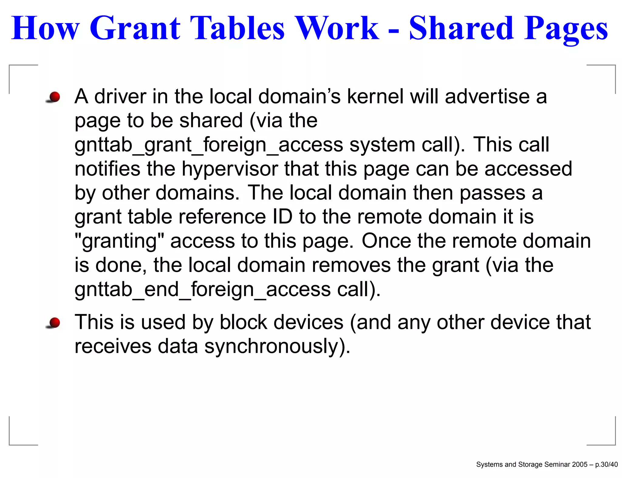 How Grant Tables Work - Shared Pages
   A driver in the local domain’s kernel will advertise a
   page to be shared (via the
   gnttab_grant_foreign_access system call). This call
   notiﬁes the hypervisor that this page can be accessed
   by other domains. The local domain then passes a
   grant table reference ID to the remote domain it is
   "granting" access to this page. Once the remote domain
   is done, the local domain removes the grant (via the
   gnttab_end_foreign_access call).
   This is used by block devices (and any other device that
   receives data synchronously).




                                              Systems and Storage Seminar 2005 – p.30/40
 