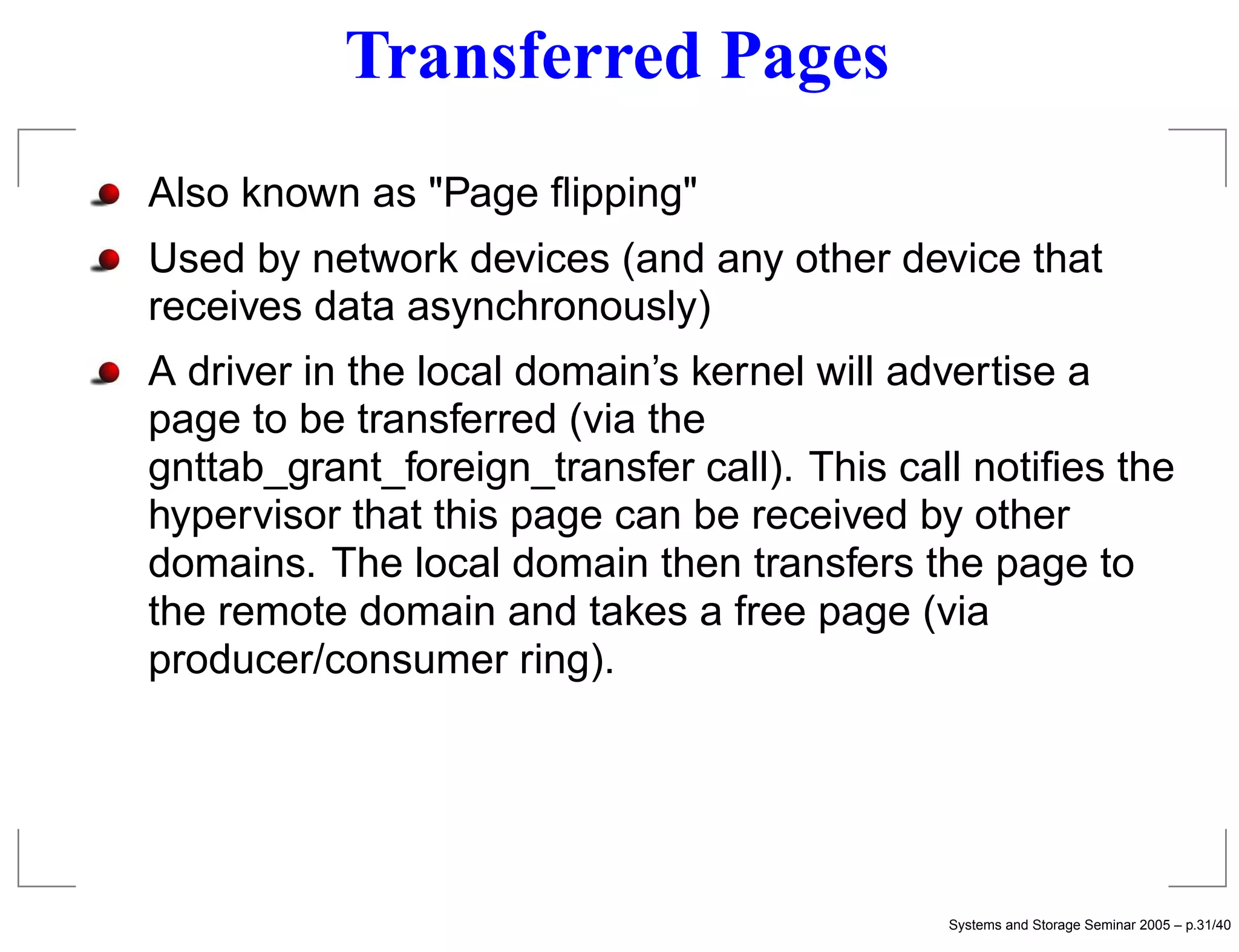 Transferred Pages
Also known as "Page ﬂipping"
Used by network devices (and any other device that
receives data asynchronously)
A driver in the local domain’s kernel will advertise a
page to be transferred (via the
gnttab_grant_foreign_transfer call). This call notiﬁes the
hypervisor that this page can be received by other
domains. The local domain then transfers the page to
the remote domain and takes a free page (via
producer/consumer ring).




                                             Systems and Storage Seminar 2005 – p.31/40
 