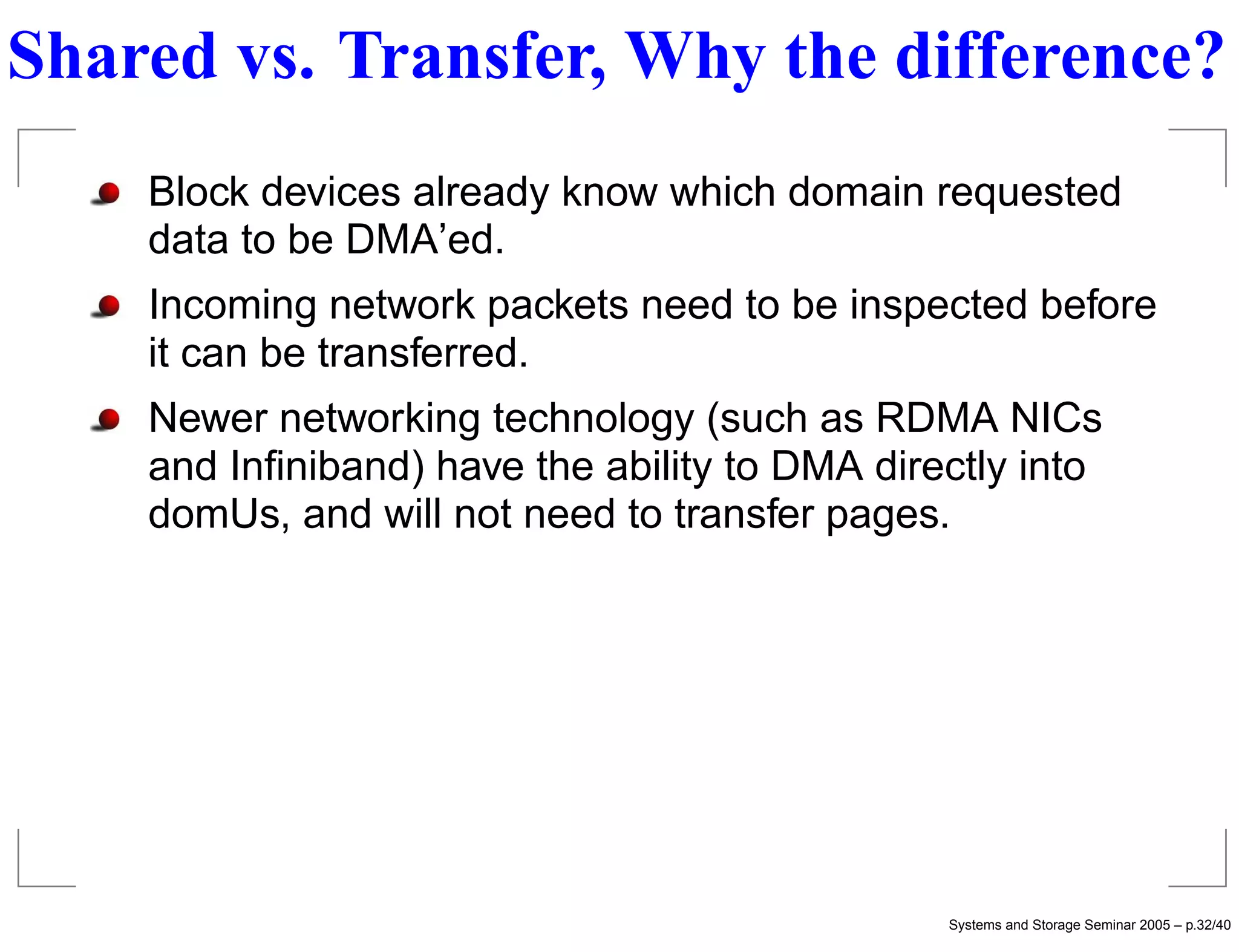 Shared vs. Transfer, Why the difference?
    Block devices already know which domain requested
    data to be DMA’ed.
    Incoming network packets need to be inspected before
    it can be transferred.
    Newer networking technology (such as RDMA NICs
    and Inﬁniband) have the ability to DMA directly into
    domUs, and will not need to transfer pages.




                                               Systems and Storage Seminar 2005 – p.32/40
 