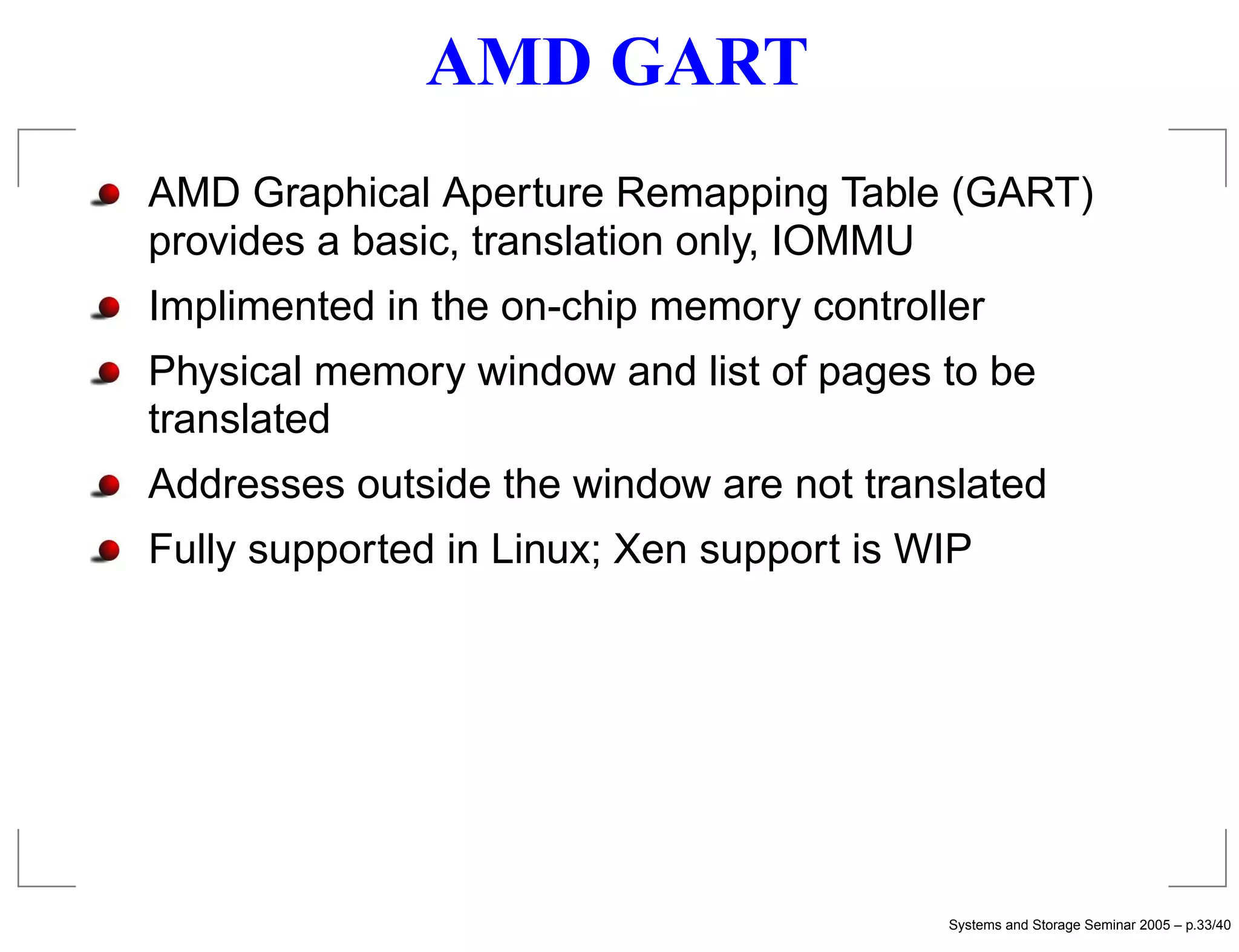 AMD GART
AMD Graphical Aperture Remapping Table (GART)
provides a basic, translation only, IOMMU
Implimented in the on-chip memory controller
Physical memory window and list of pages to be
translated
Addresses outside the window are not translated
Fully supported in Linux; Xen support is WIP




                                          Systems and Storage Seminar 2005 – p.33/40
 