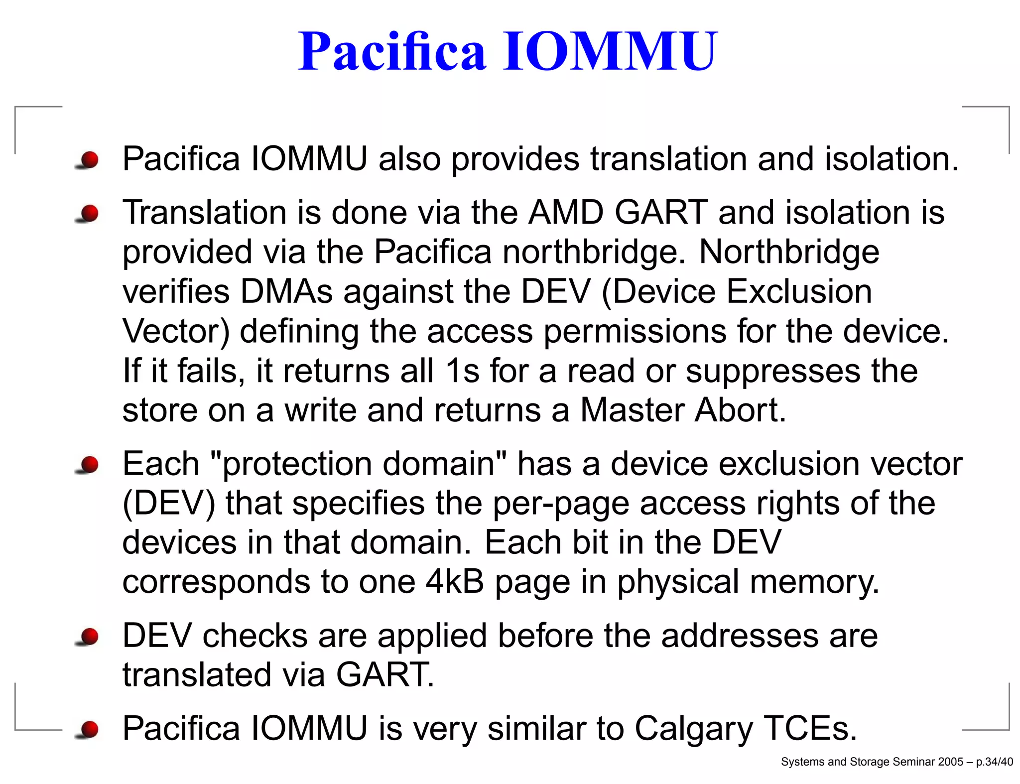 Paciﬁca IOMMU
Paciﬁca IOMMU also provides translation and isolation.
Translation is done via the AMD GART and isolation is
provided via the Paciﬁca northbridge. Northbridge
veriﬁes DMAs against the DEV (Device Exclusion
Vector) deﬁning the access permissions for the device.
If it fails, it returns all 1s for a read or suppresses the
store on a write and returns a Master Abort.
Each "protection domain" has a device exclusion vector
(DEV) that speciﬁes the per-page access rights of the
devices in that domain. Each bit in the DEV
corresponds to one 4kB page in physical memory.
DEV checks are applied before the addresses are
translated via GART.
Paciﬁca IOMMU is very similar to Calgary TCEs.
                                              Systems and Storage Seminar 2005 – p.34/40
 
