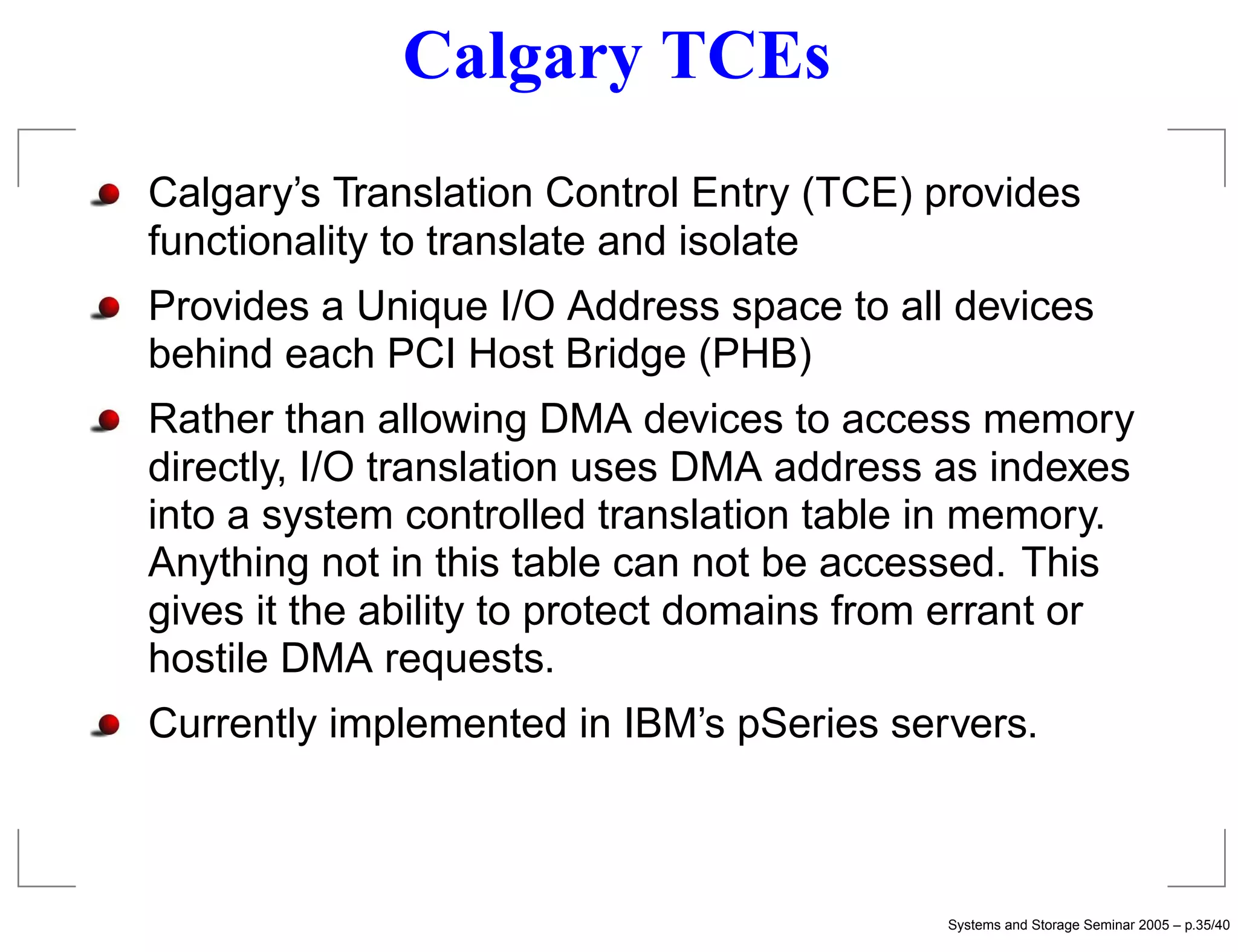 Calgary TCEs
Calgary’s Translation Control Entry (TCE) provides
functionality to translate and isolate
Provides a Unique I/O Address space to all devices
behind each PCI Host Bridge (PHB)
Rather than allowing DMA devices to access memory
directly, I/O translation uses DMA address as indexes
into a system controlled translation table in memory.
Anything not in this table can not be accessed. This
gives it the ability to protect domains from errant or
hostile DMA requests.
Currently implemented in IBM’s pSeries servers.



                                           Systems and Storage Seminar 2005 – p.35/40
 