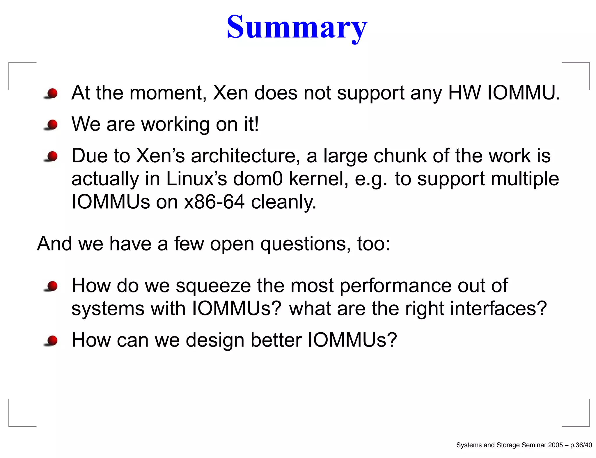 Summary
   At the moment, Xen does not support any HW IOMMU.
   We are working on it!
   Due to Xen’s architecture, a large chunk of the work is
   actually in Linux’s dom0 kernel, e.g. to support multiple
   IOMMUs on x86-64 cleanly.

And we have a few open questions, too:

   How do we squeeze the most performance out of
   systems with IOMMUs? what are the right interfaces?
   How can we design better IOMMUs?




                                               Systems and Storage Seminar 2005 – p.36/40
 