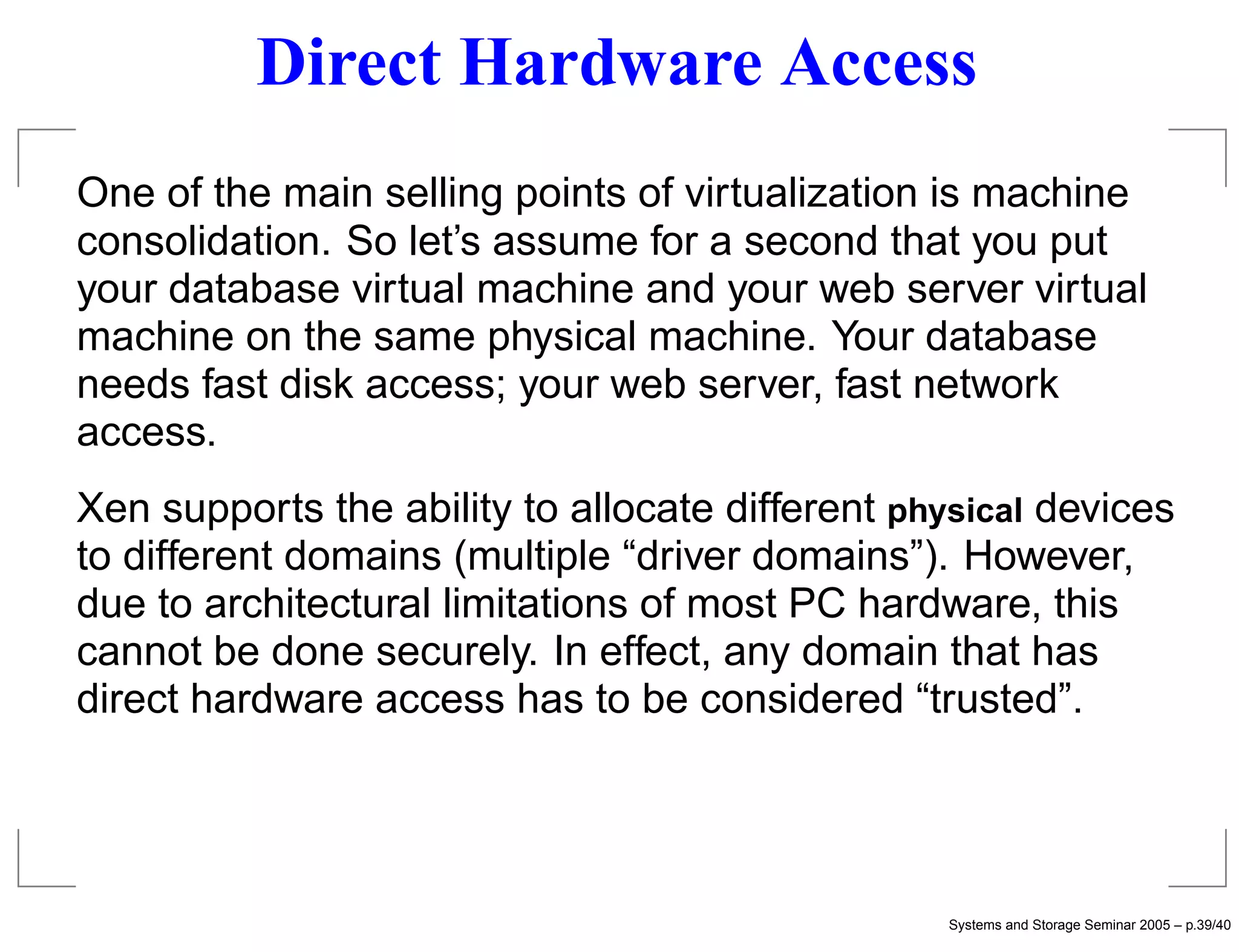 Direct Hardware Access
One of the main selling points of virtualization is machine
consolidation. So let’s assume for a second that you put
your database virtual machine and your web server virtual
machine on the same physical machine. Your database
needs fast disk access; your web server, fast network
access.
Xen supports the ability to allocate different physical devices
to different domains (multiple “driver domains”). However,
due to architectural limitations of most PC hardware, this
cannot be done securely. In effect, any domain that has
direct hardware access has to be considered “trusted”.




                                                  Systems and Storage Seminar 2005 – p.39/40
 