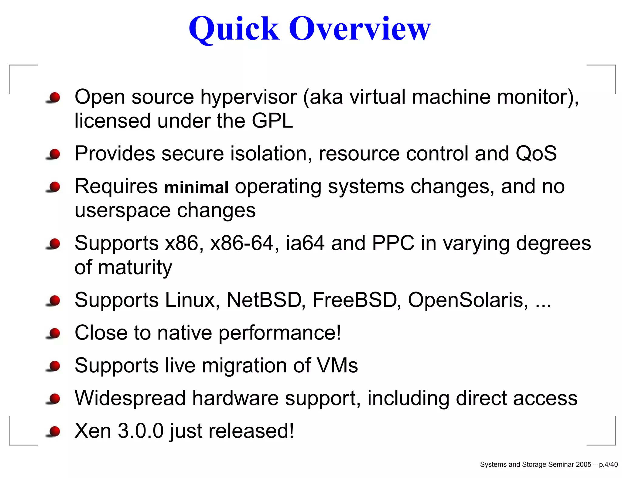 Quick Overview
Open source hypervisor (aka virtual machine monitor),
licensed under the GPL
Provides secure isolation, resource control and QoS
Requires minimal operating systems changes, and no
userspace changes
Supports x86, x86-64, ia64 and PPC in varying degrees
of maturity
Supports Linux, NetBSD, FreeBSD, OpenSolaris, ...
Close to native performance!
Supports live migration of VMs
Widespread hardware support, including direct access
Xen 3.0.0 just released!
                                          Systems and Storage Seminar 2005 – p.4/40
 