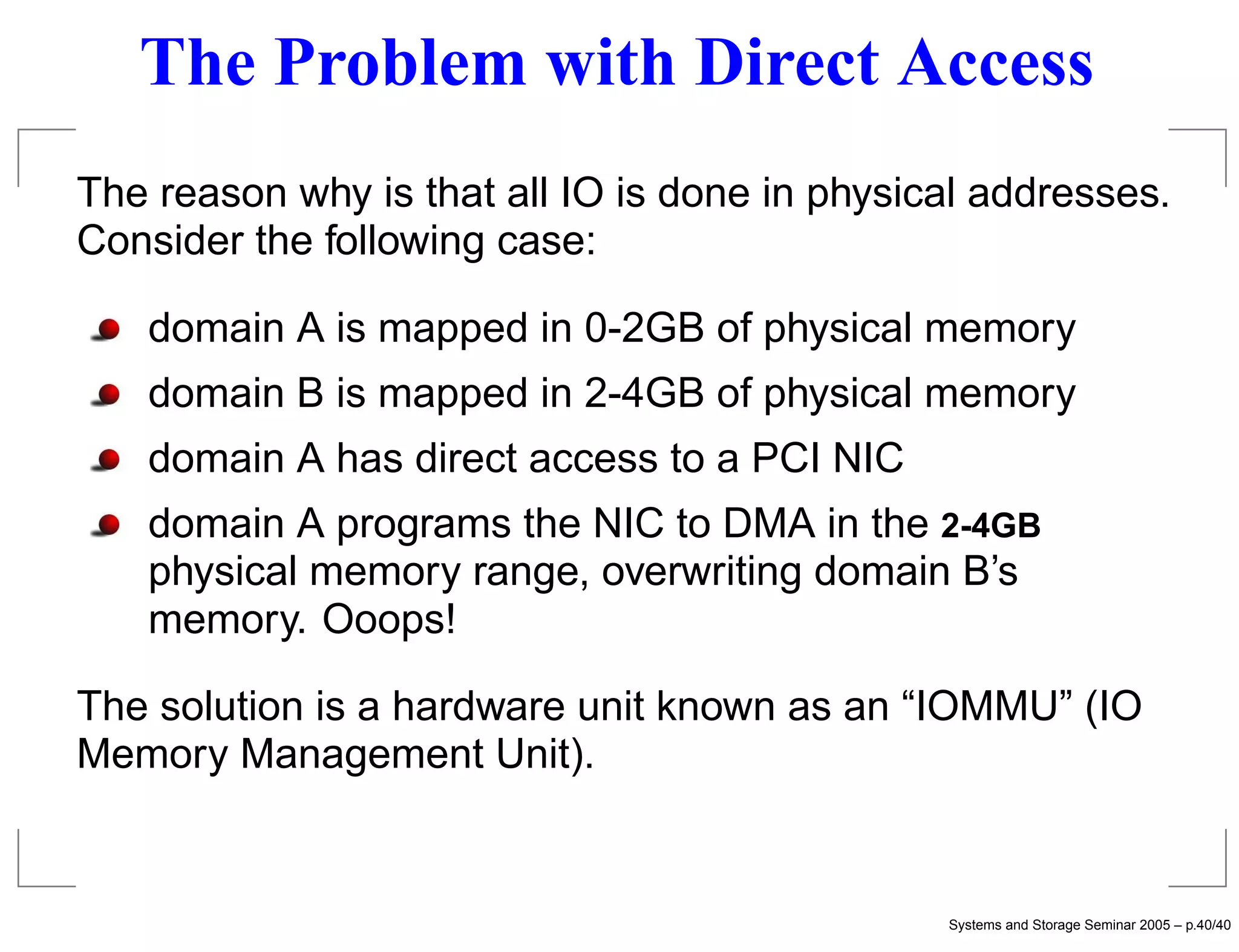 The Problem with Direct Access
The reason why is that all IO is done in physical addresses.
Consider the following case:

   domain A is mapped in 0-2GB of physical memory
   domain B is mapped in 2-4GB of physical memory
   domain A has direct access to a PCI NIC
   domain A programs the NIC to DMA in the 2-4GB
   physical memory range, overwriting domain B’s
   memory. Ooops!

The solution is a hardware unit known as an “IOMMU” (IO
Memory Management Unit).


                                               Systems and Storage Seminar 2005 – p.40/40
 