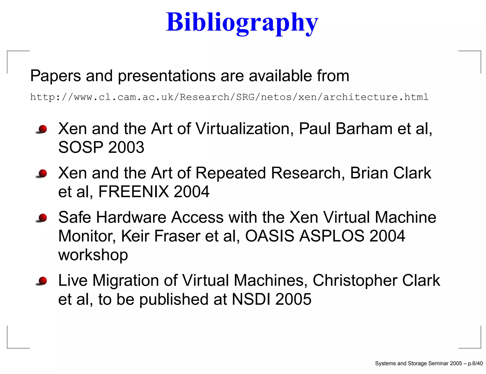 Bibliography
Papers and presentations are available from
http://www.cl.cam.ac.uk/Research/SRG/netos/xen/architecture.html


    Xen and the Art of Virtualization, Paul Barham et al,
    SOSP 2003
    Xen and the Art of Repeated Research, Brian Clark
    et al, FREENIX 2004
    Safe Hardware Access with the Xen Virtual Machine
    Monitor, Keir Fraser et al, OASIS ASPLOS 2004
    workshop
    Live Migration of Virtual Machines, Christopher Clark
    et al, to be published at NSDI 2005


                                                       Systems and Storage Seminar 2005 – p.6/40
 