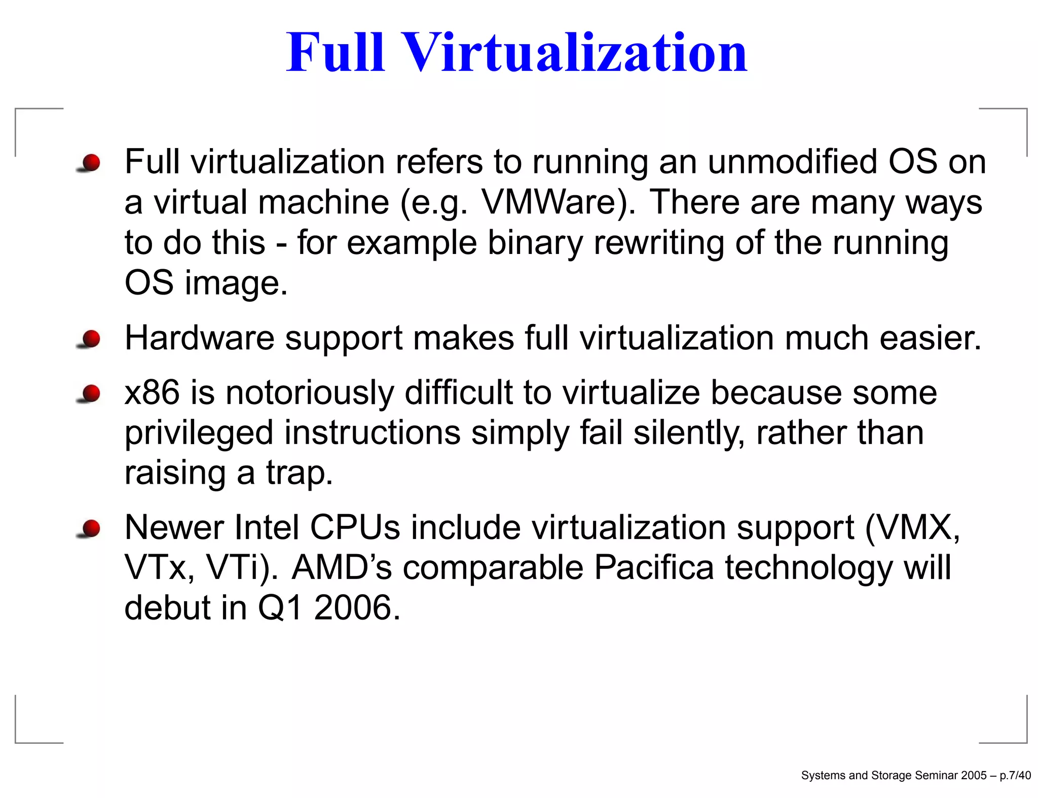 Full Virtualization
Full virtualization refers to running an unmodiﬁed OS on
a virtual machine (e.g. VMWare). There are many ways
to do this - for example binary rewriting of the running
OS image.
Hardware support makes full virtualization much easier.
x86 is notoriously difﬁcult to virtualize because some
privileged instructions simply fail silently, rather than
raising a trap.
Newer Intel CPUs include virtualization support (VMX,
VTx, VTi). AMD’s comparable Paciﬁca technology will
debut in Q1 2006.



                                               Systems and Storage Seminar 2005 – p.7/40
 