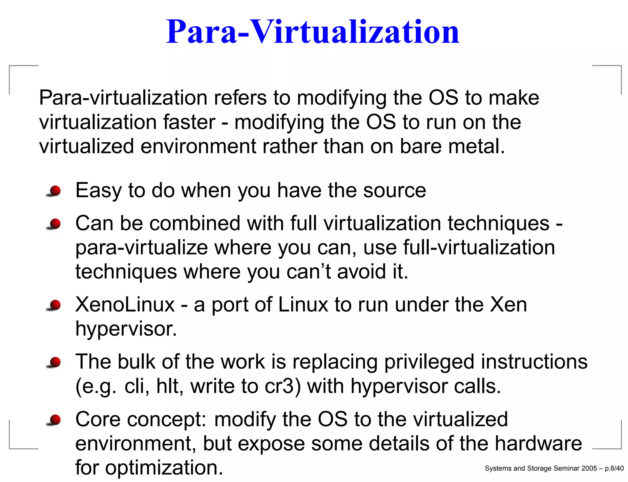 Para-Virtualization
Para-virtualization refers to modifying the OS to make
virtualization faster - modifying the OS to run on the
virtualized environment rather than on bare metal.

   Easy to do when you have the source
   Can be combined with full virtualization techniques -
   para-virtualize where you can, use full-virtualization
   techniques where you can’t avoid it.
   XenoLinux - a port of Linux to run under the Xen
   hypervisor.
   The bulk of the work is replacing privileged instructions
   (e.g. cli, hlt, write to cr3) with hypervisor calls.
   Core concept: modify the OS to the virtualized
   environment, but expose some details of the hardware
   for optimization.                            Systems and Storage Seminar 2005 – p.8/40
 