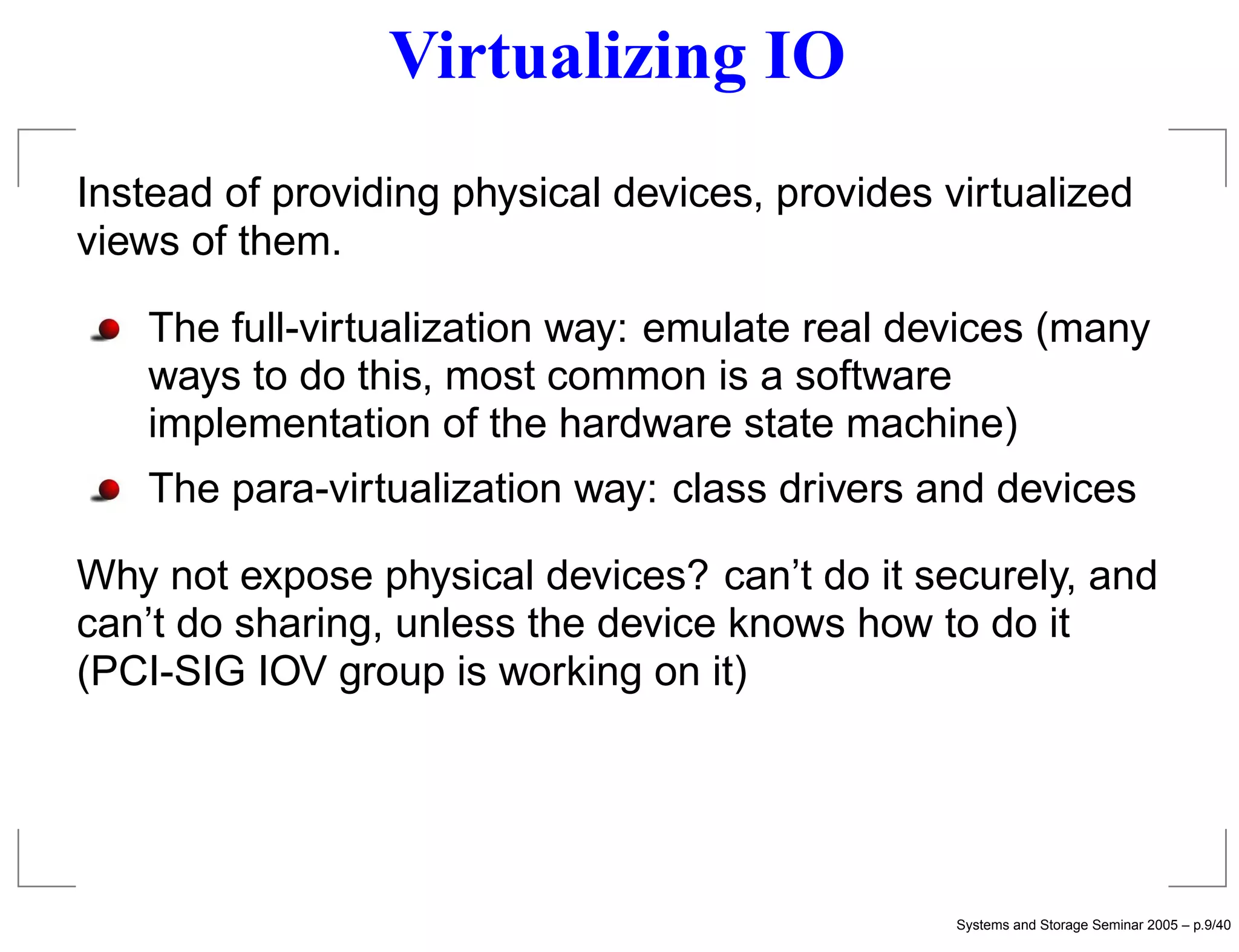 Virtualizing IO
Instead of providing physical devices, provides virtualized
views of them.

   The full-virtualization way: emulate real devices (many
   ways to do this, most common is a software
   implementation of the hardware state machine)
   The para-virtualization way: class drivers and devices

Why not expose physical devices? can’t do it securely, and
can’t do sharing, unless the device knows how to do it
(PCI-SIG IOV group is working on it)




                                                 Systems and Storage Seminar 2005 – p.9/40
 