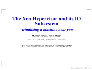 The Xen Hypervisor and its IO
         Subsystem
   virtualizing a machine near you
             Muli Ben-Yehuda, Jon D. Mason
          muli@il.ibm.com, jdmason@us.ibm.com


   IBM Haifa Research Lab, IBM Linux Technology Center




                                                     Systems and Storage Seminar 2005 – p.1/40
 