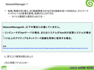 NetworkManager ?

  • 有線/無線の切り替え、また無線環境ではさまざまな接続手段への対応など、ネットワーク
    インタフェースの変更を管理、制御することができる
     – モバイル環境だと便利だよね！でも…



NetworkManagerは、以下の場合には適していません。

• コンピュータがXenサーバの場合、またはシステムがXen内の仮想システムの場合
。
• 1つ以上のアクティブなネットワーク接続を同時に使用する場合。


抜粋
http://www.novell.com/ja-jp/documentation/sles10/sles_admin/index.html?page=/ja-jp/documentation/sles10/sles_admin/data/sec_basicnet_nm.html




  と、言うことで使用は控えましょう

  これに何度ハマったことか…
 