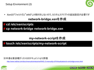 Setup Environment (2)


• Xenはデフォルトだと”eth0”しか割付をしないので、カスタムスクリプトの追加設定が必要です

                                network-bridge.xenを作成
# cd /etc/xen/scripts
# cp network-bridge network-bridge.xen


                                 my-network-scriptを作成
# touch /etc/xen/scripts/my-network-script



※中身は某赤帽ディストロのドキュメントより拝借
  http://www.redhat.com/docs/manuals/enterprise/RHEL-5-manual/ja-JP/Virtualization/ch-virt-bridge-errors.html
 