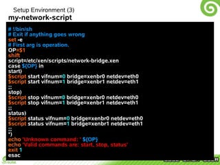 Setup Environment (3)
my-network-script
# !/bin/sh
# Exit if anything goes wrong
set -e
# First arg is operation.
OP=$1
shift
script=/etc/xen/scripts/network-bridge.xen
case ${OP} in
start)
$script start vifnum=0 bridge=xenbr0 netdev=eth0
$script start vifnum=1 bridge=xenbr1 netdev=eth1
;;
stop)
$script stop vifnum=0 bridge=xenbr0 netdev=eth0
$script stop vifnum=1 bridge=xenbr1 netdev=eth1
;;
status)
$script status vifnum=0 bridge=xenbr0 netdev=eth0
$script status vifnum=1 bridge=xenbr1 netdev=eth1
;;
*)
echo 'Unknown command: ' ${OP}
echo 'Valid commands are: start, stop, status'
exit 1
esac
 
