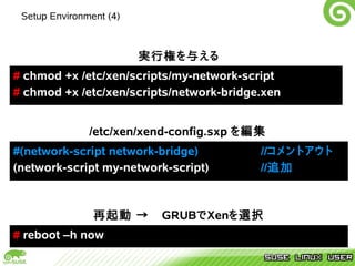 Setup Environment (4)



                         実行権を与える
# chmod +x /etc/xen/scripts/my-network-script
# chmod +x /etc/xen/scripts/network-bridge.xen


               /etc/xen/xend-config.sxp を編集
#(network-script network-bridge)          //コメントアウト
(network-script my-network-script)        //追加



                再起動 →　GRUBでXenを選択
# reboot –h now
 