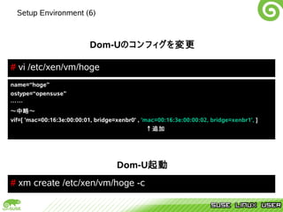 Setup Environment (6)



                            Dom-Uのコンフィグを変更

# vi /etc/xen/vm/hoge
name=“hoge”
ostype=“opensuse”
……
～中略～
vif=[ 'mac=00:16:3e:00:00:01, bridge=xenbr0' , 'mac=00:16:3e:00:00:02, bridge=xenbr1', ]
                                                 ↑追加




                                     Dom-U起動
# xm create /etc/xen/vm/hoge -c
 