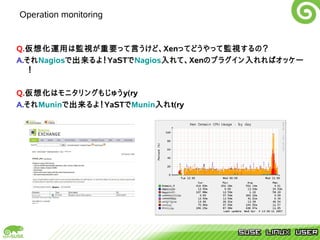 Operation monitoring


Q.仮想化運用は監視が重要って言うけど、Xenってどうやって監視するの？
A.それNagiosで出来るよ！YaSTでNagios入れて、Xenのプラグイン入れればオッケー
   ！

Q.仮想化はモニタリングもじゅうy(ry
A.それMuninで出来るよ！YaSTでMunin入れt(ry
 