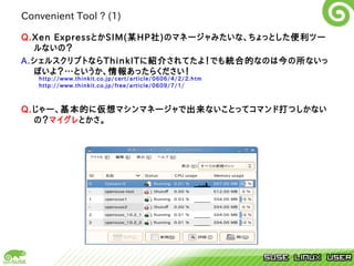 Convenient Tool ? (1)

Q.Xen ExpressとかSIM(某HP社)のマネージャみたいな、ちょっとした便利ツー
  ルないの？
A.シェルスクリプトならThinkITに紹介されてたよ！でも統合的なのは今の所ないっ
  ぽいよ？…というか、情報あったらください！
   http://www.thinkit.co.jp/cert/article/0606/4/2/2.htm
   http://www.thinkit.co.jp/free/article/0609/7/1/



Q.じゃー、基本的に仮想マシンマネージャで出来ないことってコマンド打つしかない
  の？マイグレとかさ。
 