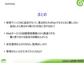 Summary



                 まとめ
• 仮想マシンにNIC追加するって、要点抑えればXenでもそんなに難しくない
  – 追加したら煮るなり焼くなりお気に召すままに！

• Webサービスの試験環境構築とかに最適ですね
  – 裏と表で分ける設定の試験なんかにも

• 安定運用を心がけるなら、監視はしっかり

• 管理はちょっとの工夫でらくになるよ！
 