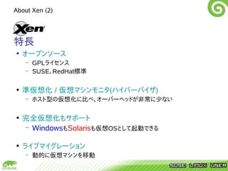 About Xen (2)




特長
• オープンソース
   – GPLライセンス
   – SUSE、RedHat標準


• 準仮想化 / 仮想マシンモニタ(ハイパーバイザ)
   – ホスト型の仮想化に比べ、オーバーヘッドが非常に少ない


• 完全仮想化もサポート
  – WindowsもSolarisも仮想OSとして起動できる

• ライブマイグレーション
   – 動的に仮想マシンを移動
 