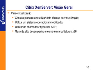 Citrix XenServer: Visão Geral
 Para-virtualização
    Xen é o pioneiro em utilizar esta técnica de virtualização;
    Utiliza um sistema operacional modificado;
    Utilizando chamadas “hypercall ABI”;
    Garante alto desempenho mesmo em arquiteturas x86.




                                                                   10
 