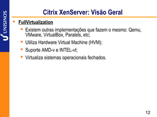 Citrix XenServer: Visão Geral
 FullVirtualization
    Existem outras implementações que fazem o mesmo: Qemu,
     VMware, VirtualBox, Paralels, etc;
    Utiliza Hardware Virtual Machine (HVM);
    Suporte AMD-v e INTEL-vt;
    Virtualiza sistemas operacionais fechados.




                                                              12
 