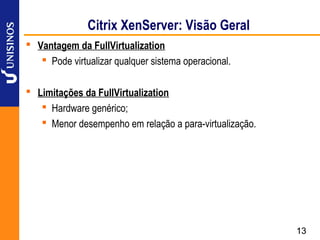 Citrix XenServer: Visão Geral
 Vantagem da FullVirtualization
    Pode virtualizar qualquer sistema operacional.

 Limitações da FullVirtualization
    Hardware genérico;
    Menor desempenho em relação a para-virtualização.




                                                         13
 