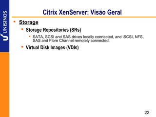 Citrix XenServer: Visão Geral
 Storage
    Storage Repositories (SRs)
        SATA, SCSI and SAS drives locally connected, and iSCSI, NFS,
         SAS and Fibre Channel remotely connected.
    Virtual Disk Images (VDIs)




                                                                        22
 