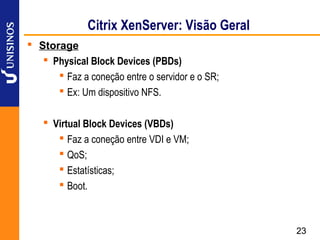 Citrix XenServer: Visão Geral
 Storage
    Physical Block Devices (PBDs)
       Faz a coneção entre o servidor e o SR;
       Ex: Um dispositivo NFS.

    Virtual Block Devices (VBDs)
       Faz a coneção entre VDI e VM;
       QoS;
       Estatísticas;
       Boot.



                                                 23
 
