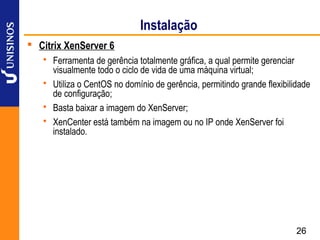 Instalação
 Citrix XenServer 6
    Ferramenta de gerência totalmente gráfica, a qual permite gerenciar
     visualmente todo o ciclo de vida de uma máquina virtual;
    Utiliza o CentOS no domínio de gerência, permitindo grande flexibilidade
     de configuração;
    Basta baixar a imagem do XenServer;
    XenCenter está também na imagem ou no IP onde XenServer foi
     instalado.




                                                                         26
 