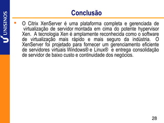 Conclusão
   O Citrix XenServer é uma plataforma completa e gerenciada de
     virtualização de servidor montada em cima do potente hypervisor
    Xen. A tecnologia Xen é amplamente reconhecida como o software
    de virtualização mais rápido e mais seguro da indústria. O
    XenServer foi projetado para fornecer um gerenciamento eficiente
    de servidores virtuais Windows® e Linux® e entrega consolidação
    de servidor de baixo custo e continuidade dos negócios.




                                                                28
 