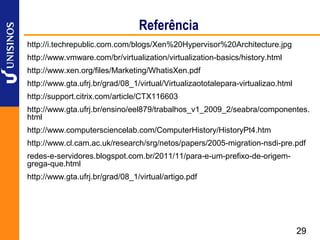 Referência
http://i.techrepublic.com.com/blogs/Xen%20Hypervisor%20Architecture.jpg
http://www.vmware.com/br/virtualization/virtualization-basics/history.html
http://www.xen.org/files/Marketing/WhatisXen.pdf
http://www.gta.ufrj.br/grad/08_1/virtual/Virtualizaototalepara-virtualizao.html
http://support.citrix.com/article/CTX116603
http://www.gta.ufrj.br/ensino/eel879/trabalhos_v1_2009_2/seabra/componentes.
html
http://www.computersciencelab.com/ComputerHistory/HistoryPt4.htm
http://www.cl.cam.ac.uk/research/srg/netos/papers/2005-migration-nsdi-pre.pdf
redes-e-servidores.blogspot.com.br/2011/11/para-e-um-prefixo-de-origem-
grega-que.html
http://www.gta.ufrj.br/grad/08_1/virtual/artigo.pdf




                                                                                  29
 