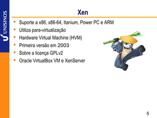 Xen
   Suporte a x86, x86-64, Itanium, Power PC e ARM
   Utiliza para-virtualização
   Hardware Virtual Machine (HVM)
   Primeira versão em 2003
   Sobre a licença GPLv2
   Oracle VirtualBox VM e XenServer




                                                     5
 