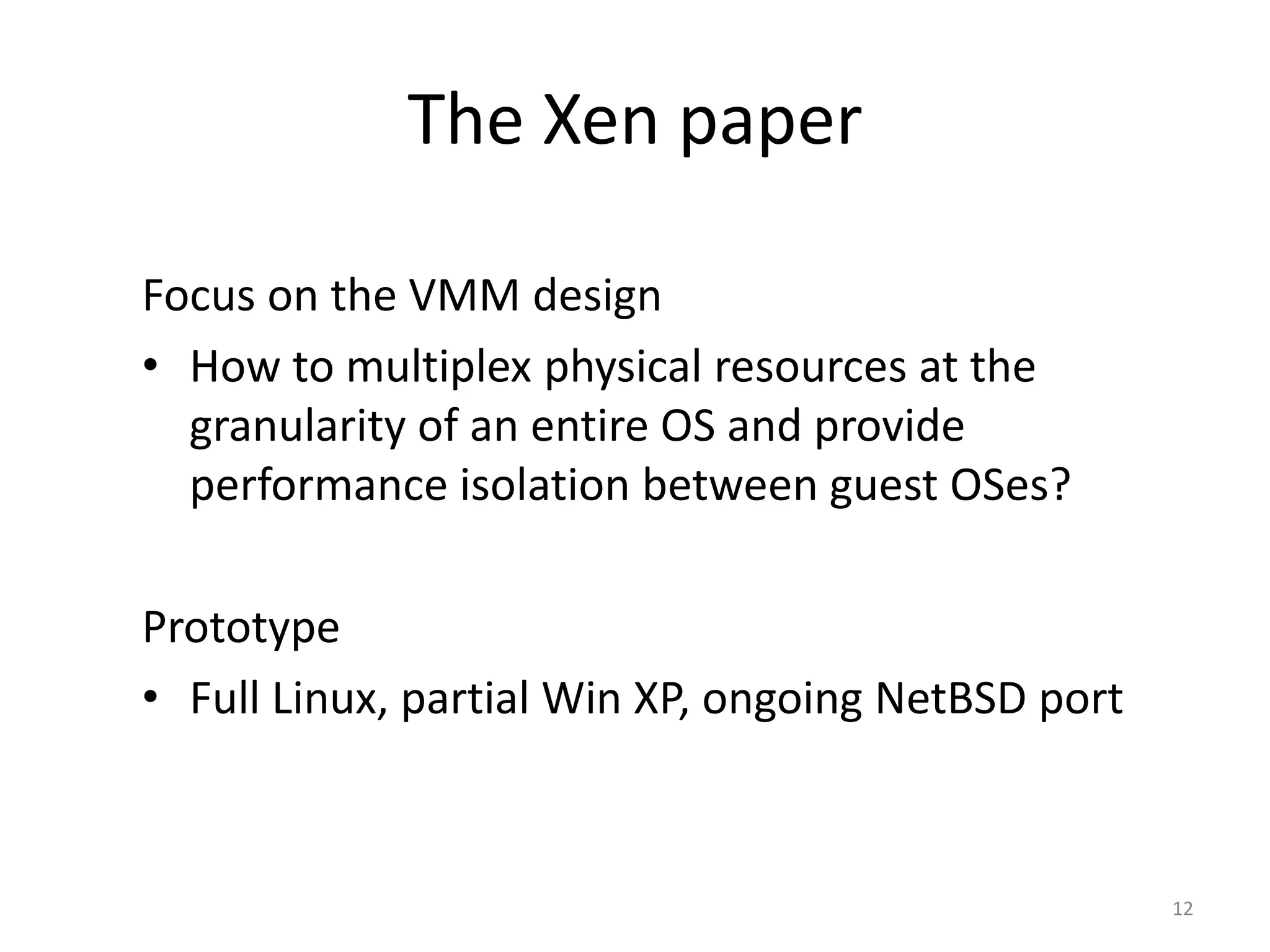 The Xen paper
Focus on the VMM design
• How to multiplex physical resources at the
granularity of an entire OS and provide
performance isolation between guest OSes?
Prototype
• Full Linux, partial Win XP, ongoing NetBSD port

12

 