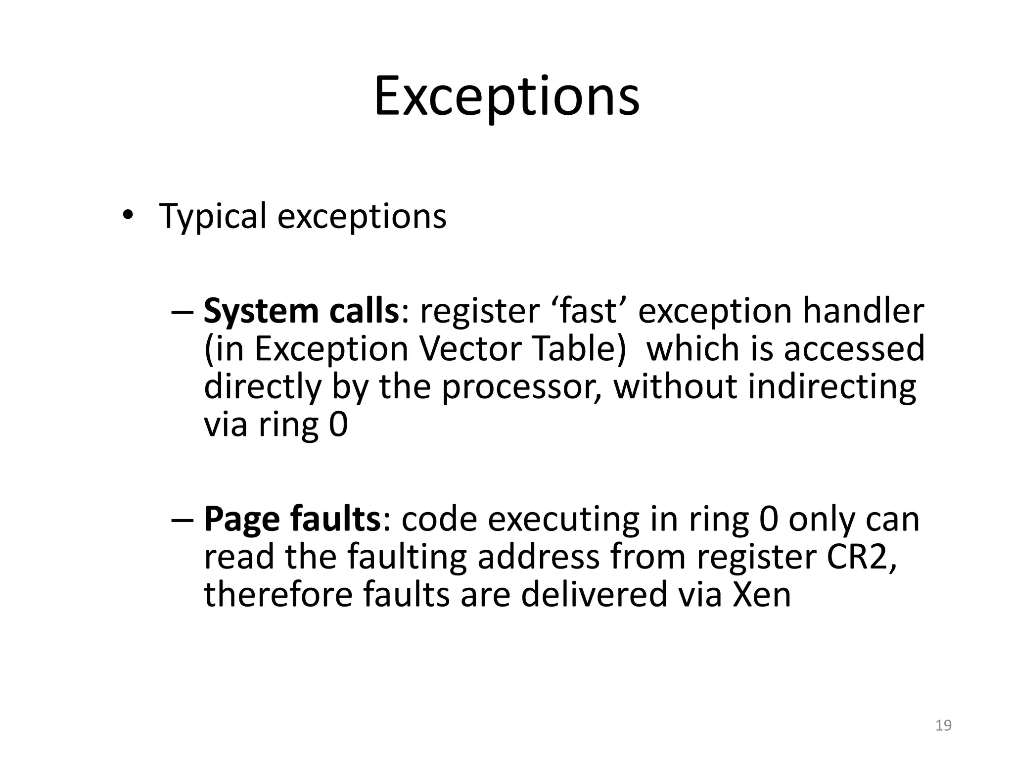 Exceptions
• Typical exceptions
– System calls: register ‘fast’ exception handler
(in Exception Vector Table) which is accessed
directly by the processor, without indirecting
via ring 0
– Page faults: code executing in ring 0 only can
read the faulting address from register CR2,
therefore faults are delivered via Xen

19

 
