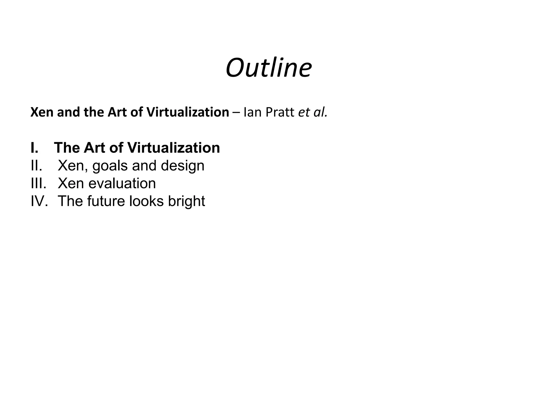 Outline
Xen and the Art of Virtualization – Ian Pratt et al.
I.
II.
III.
IV.

The Art of Virtualization
Xen, goals and design
Xen evaluation
The future looks bright

 
