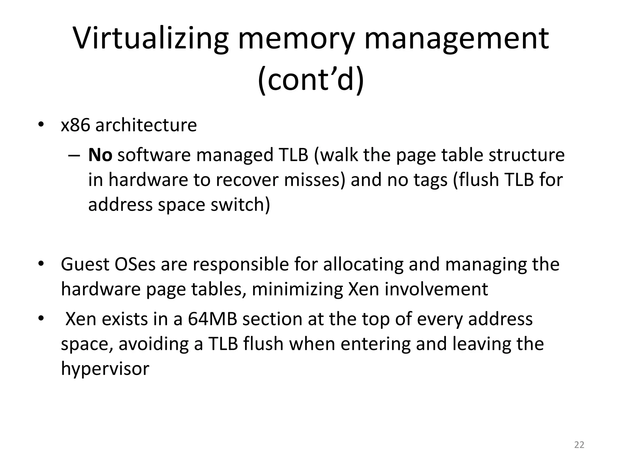 Virtualizing memory management
(cont’d)
• x86 architecture
– No software managed TLB (walk the page table structure
in hardware to recover misses) and no tags (flush TLB for
address space switch)
• Guest OSes are responsible for allocating and managing the
hardware page tables, minimizing Xen involvement
• Xen exists in a 64MB section at the top of every address
space, avoiding a TLB flush when entering and leaving the
hypervisor

22

 