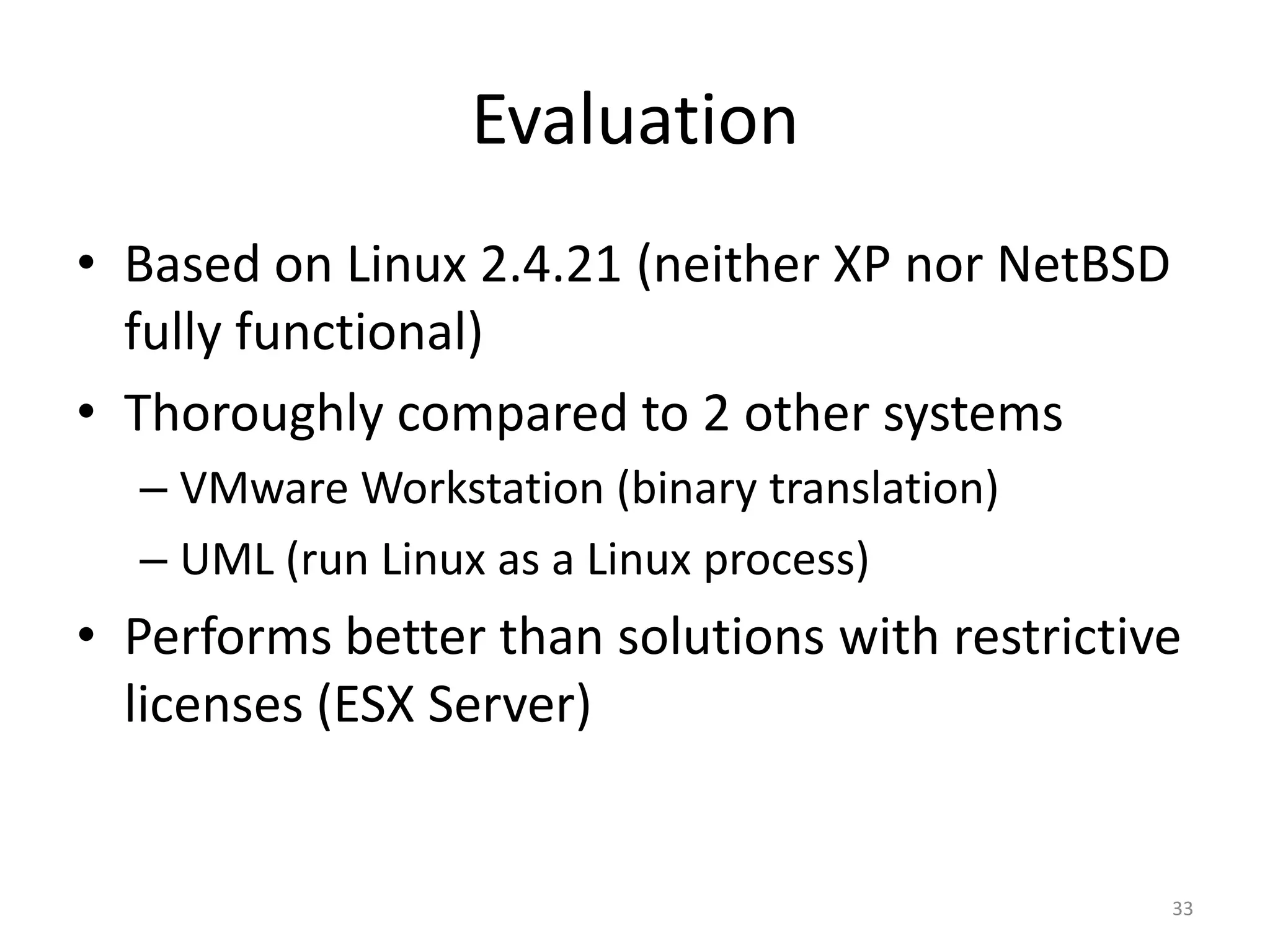 Evaluation
• Based on Linux 2.4.21 (neither XP nor NetBSD
fully functional)
• Thoroughly compared to 2 other systems
– VMware Workstation (binary translation)
– UML (run Linux as a Linux process)

• Performs better than solutions with restrictive
licenses (ESX Server)

33

 